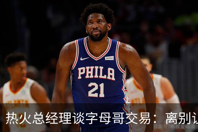 热火总经理谈字母哥交易：离别让人痛苦，但这是我们的职责
